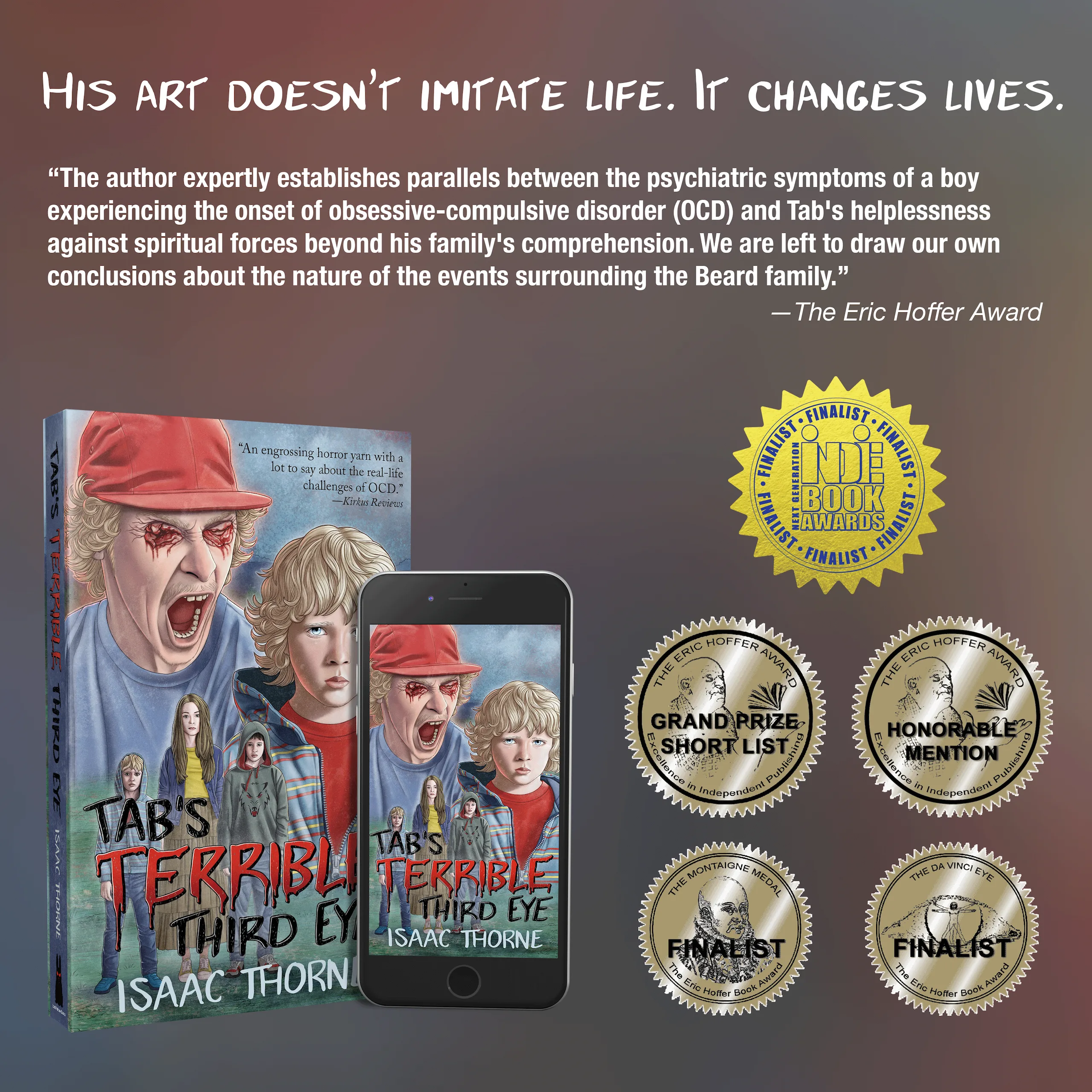 Square image of the paperback edition of TAB'S TERRIBLE THIRD EYE sitting just behind the ebook version, which is displayed on an iPhone. The headline text reads, HIS ART DOESN'T IMITATE LIFE. IT CHANGES LIVES. Below that text is a review quote from KIRKUS REVIEWS, which reads, "An engrossing horror yarn with a lot to say about the real-life challenges of OCD." Below that is more text reading, "Available at https://scary.ink/ML in print, ebook, and audiobook formats." Four gold seals appear below the text: the Eric Hoffer Award Grand Prize Short List seal, the Eric Hoffer Award Ebook - Fiction category Honorable Mention seal, the Montaigne Medal Finalist seal, and the da Vinci Eye Finalist seal.